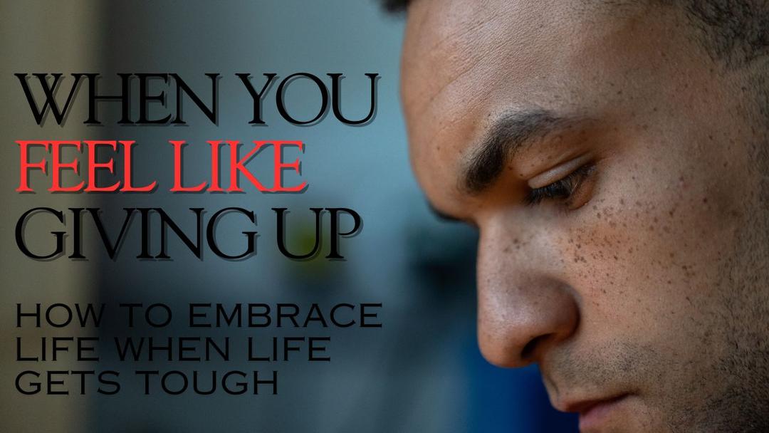 When You Feel Like Giving Up - How To Embrace Life When Life Gets Tough